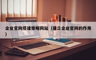 淮南企业官网搭建策略网站（建立企业官网的作用）