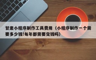 淮南甘肃小程序制作工具费用（小程序制作一个需要多少钱!每年都需要交钱吗）