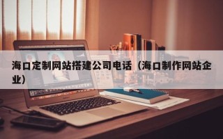 淮南海口定制网站搭建公司电话（海口制作网站企业）