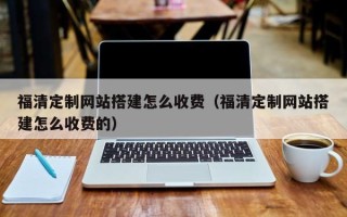 淮南福清定制网站搭建怎么收费（福清定制网站搭建怎么收费的）