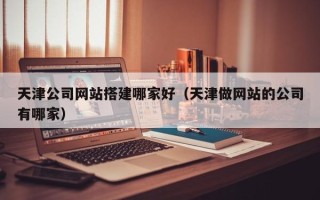 淮南天津公司网站搭建哪家好（天津做网站的公司有哪家）
