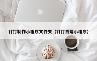 淮南钉钉制作小程序文件夹（钉钉自建小程序）