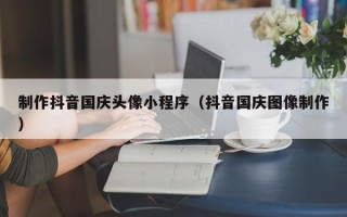 淮南制作抖音国庆头像小程序（抖音国庆图像制作）