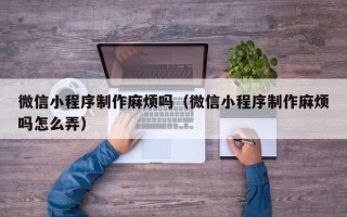 淮南微信小程序制作麻烦吗（微信小程序制作麻烦吗怎么弄）