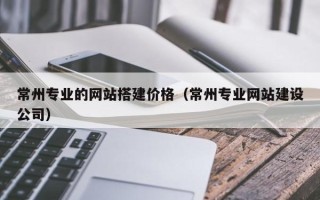 淮南常州专业的网站搭建价格（常州专业网站建设公司）
