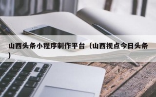淮南山西头条小程序制作平台（山西视点今日头条）